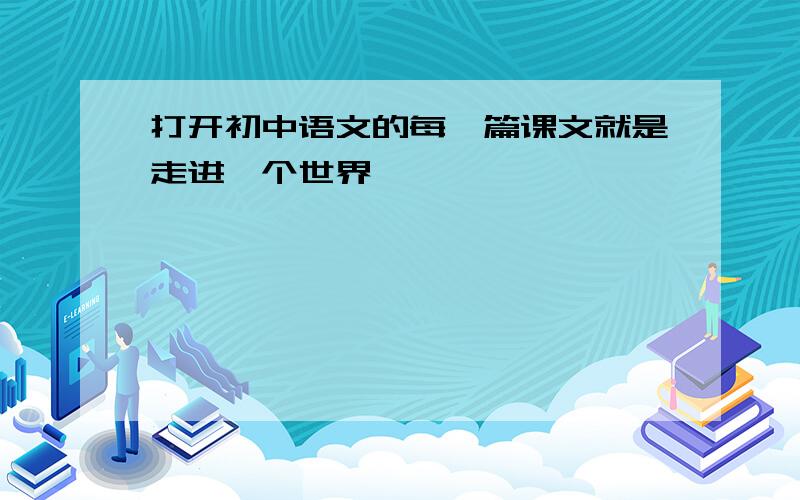 打开初中语文的每一篇课文就是走进一个世界