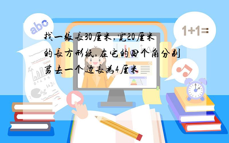 找一张长30厘米,宽20厘米的长方形纸,在它的四个角分别剪去一个边长为4厘米