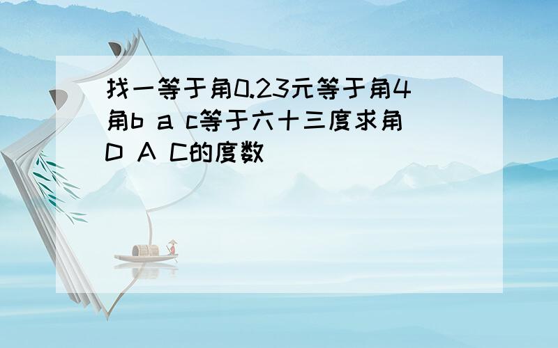 找一等于角0.23元等于角4角b a c等于六十三度求角D A C的度数