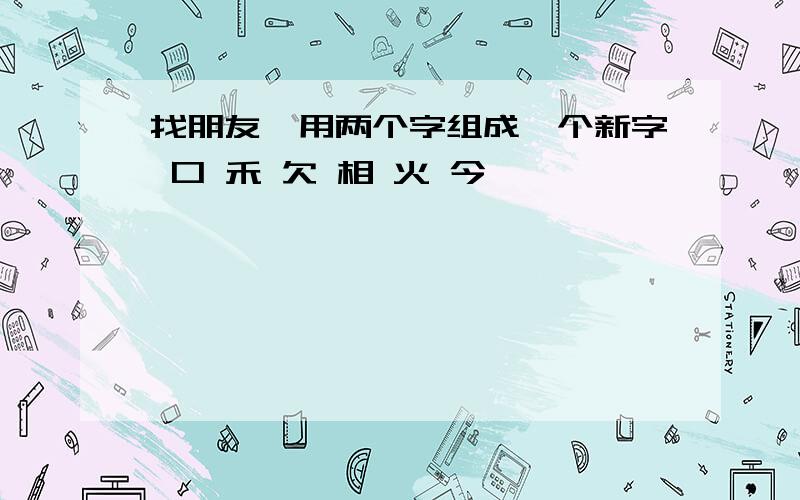 找朋友,用两个字组成一个新字 口 禾 欠 相 火 今