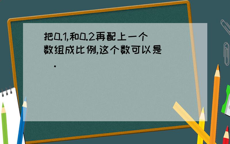 把0.1,和0.2再配上一个数组成比例,这个数可以是( ).