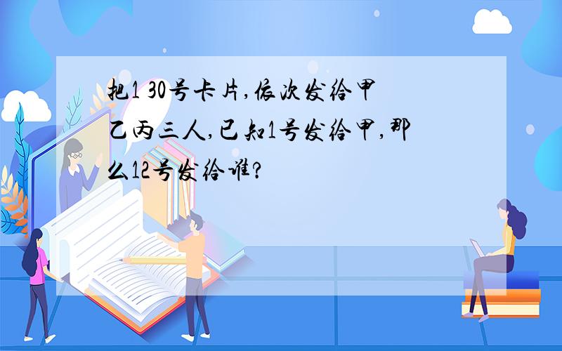 把1 30号卡片,依次发给甲乙丙三人,已知1号发给甲,那么12号发给谁?