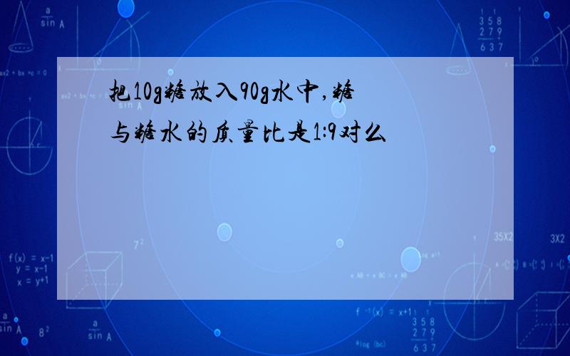 把10g糖放入90g水中,糖与糖水的质量比是1:9对么