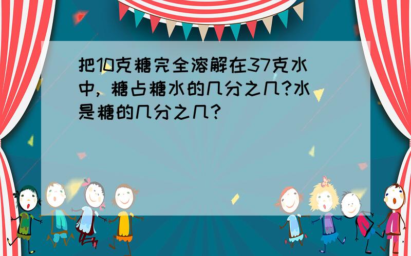 把10克糖完全溶解在37克水中, 糖占糖水的几分之几?水是糖的几分之几?