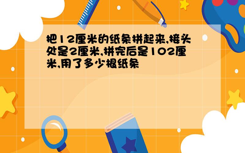 把12厘米的纸条拼起来,接头处是2厘米,拼完后是102厘米,用了多少根纸条