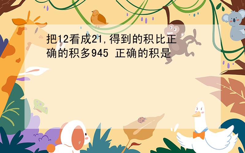 把12看成21,得到的积比正确的积多945 正确的积是