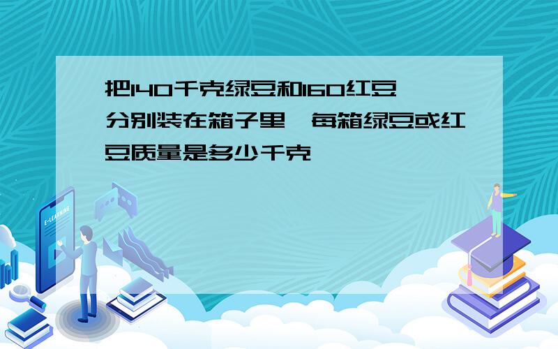 把140千克绿豆和160红豆分别装在箱子里,每箱绿豆或红豆质量是多少千克