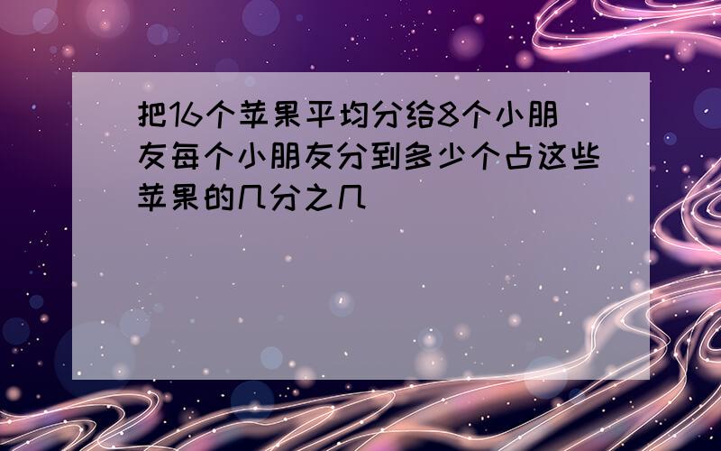 把16个苹果平均分给8个小朋友每个小朋友分到多少个占这些苹果的几分之几