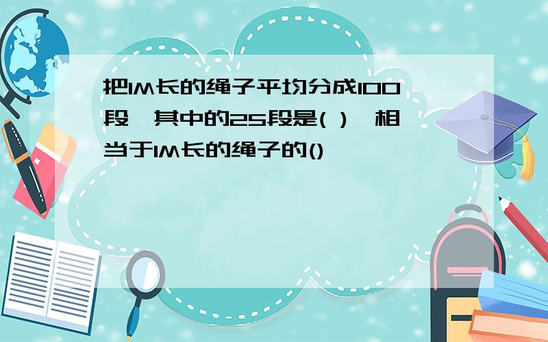 把1M长的绳子平均分成100段,其中的25段是( ),相当于1M长的绳子的()