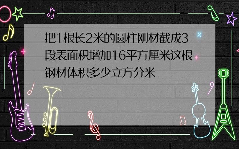 把1根长2米的圆柱刚材截成3段表面积增加16平方厘米这根钢材体积多少立方分米