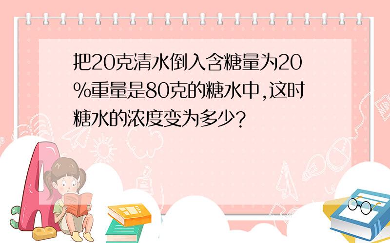 把20克清水倒入含糖量为20%重量是80克的糖水中,这时糖水的浓度变为多少?