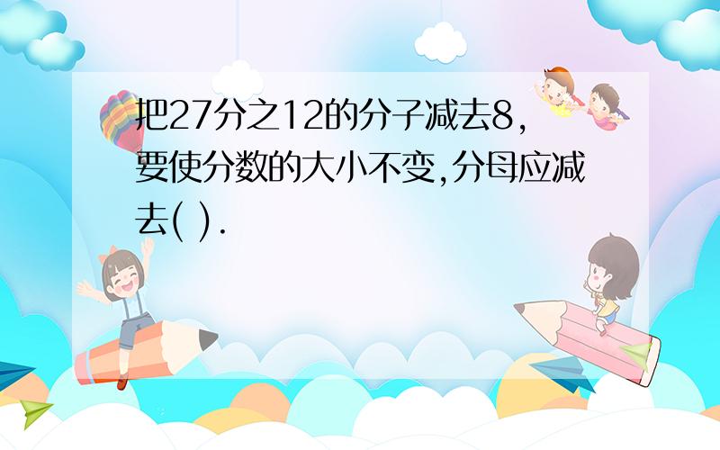 把27分之12的分子减去8,要使分数的大小不变,分母应减去( ).