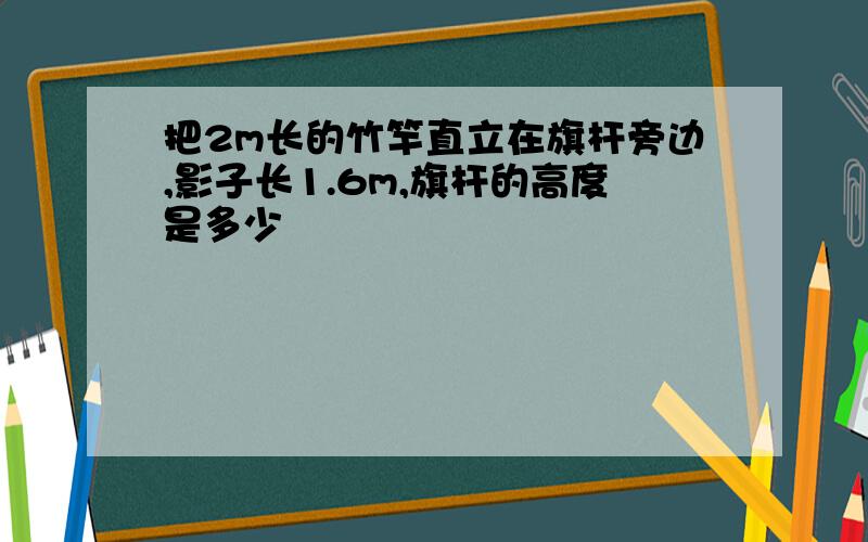 把2m长的竹竿直立在旗杆旁边,影子长1.6m,旗杆的高度是多少