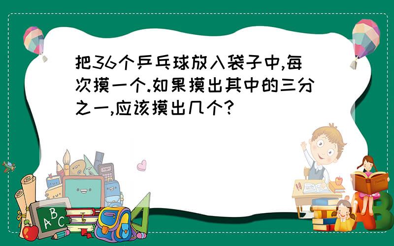 把36个乒乓球放入袋子中,每次摸一个.如果摸出其中的三分之一,应该摸出几个?