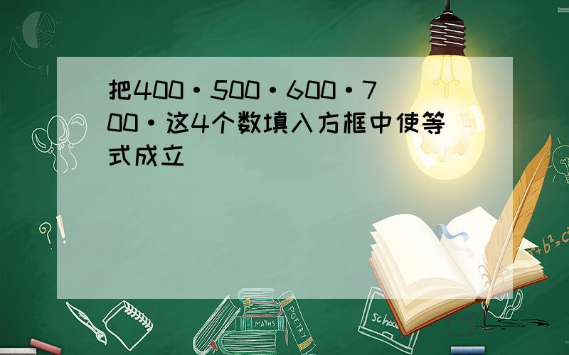 把400·500·600·700·这4个数填入方框中使等式成立