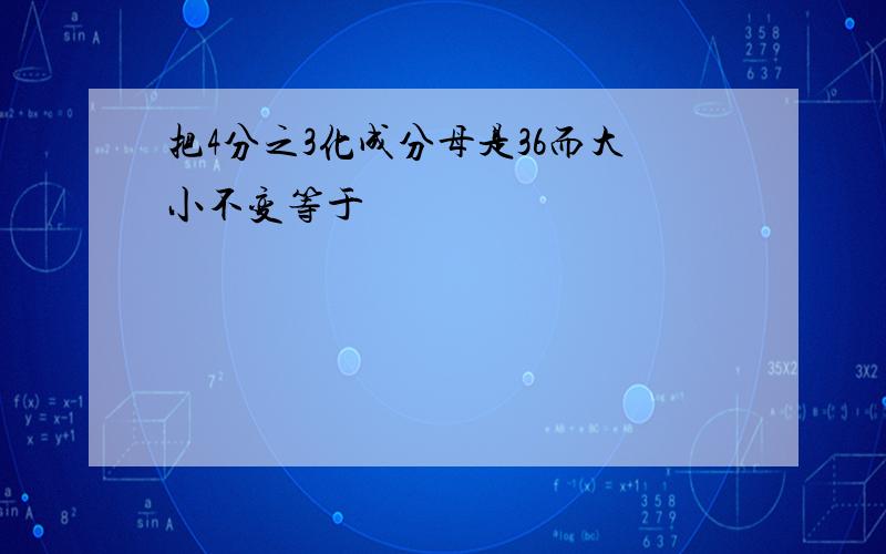 把4分之3化成分母是36而大小不变等于