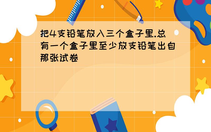 把4支铅笔放入三个盒子里.总有一个盒子里至少放支铅笔出自那张试卷