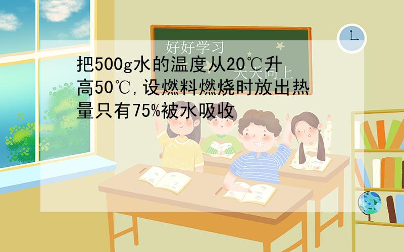 把500g水的温度从20℃升高50℃,设燃料燃烧时放出热量只有75%被水吸收