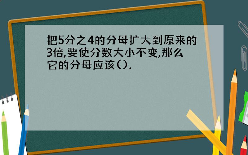 把5分之4的分母扩大到原来的3倍,要使分数大小不变,那么它的分母应该().