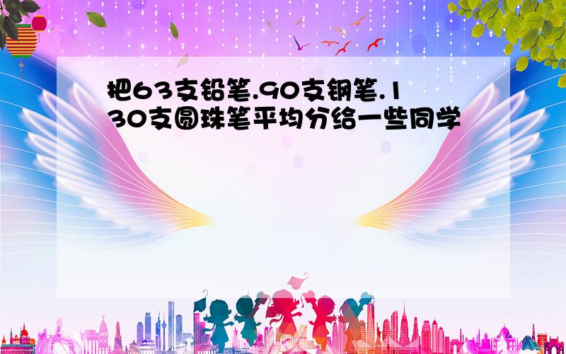 把63支铅笔.90支钢笔.130支圆珠笔平均分给一些同学