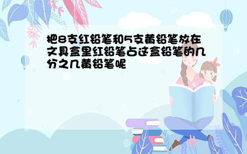 把8支红铅笔和5支黄铅笔放在文具盒里红铅笔占这盒铅笔的几分之几黄铅笔呢