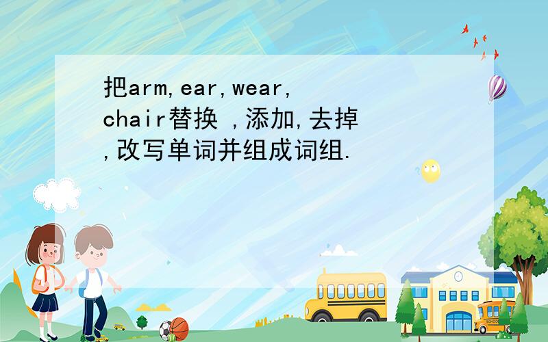 把arm,ear,wear,chair替换 ,添加,去掉,改写单词并组成词组.