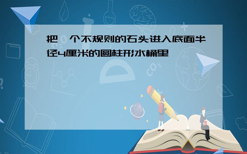 把一个不规则的石头进入底面半径4厘米的圆柱形水桶里