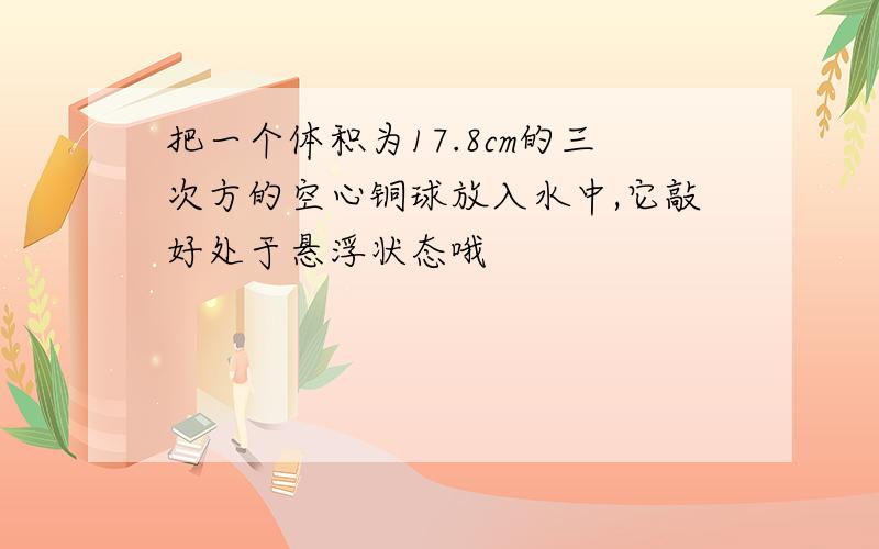 把一个体积为17.8cm的三次方的空心铜球放入水中,它敲好处于悬浮状态哦