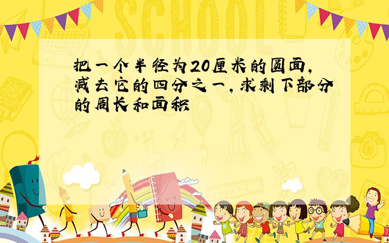 把一个半径为20厘米的圆面,减去它的四分之一,求剩下部分的周长和面积