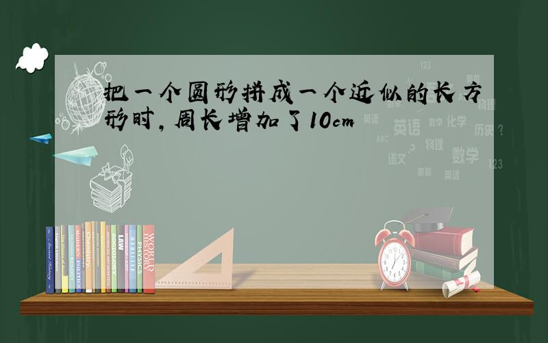 把一个圆形拼成一个近似的长方形时,周长增加了10cm