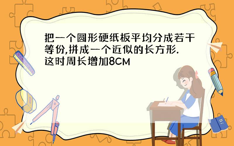 把一个圆形硬纸板平均分成若干等份,拼成一个近似的长方形.这时周长增加8CM