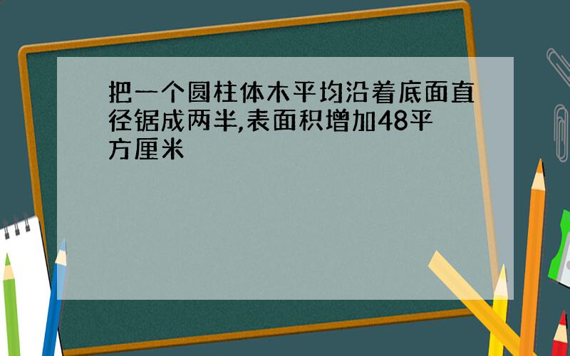 把一个圆柱体木平均沿着底面直径锯成两半,表面积增加48平方厘米