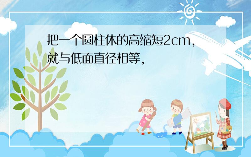 把一个圆柱体的高缩短2cm,就与低面直径相等,