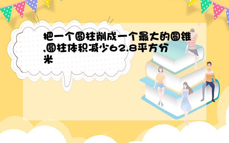 把一个圆柱削成一个最大的圆锥,圆柱体积减少62.8平方分米