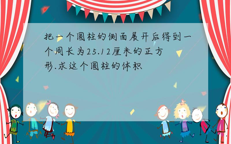 把一个圆柱的侧面展开后得到一个周长为25.12厘米的正方形.求这个圆柱的体积