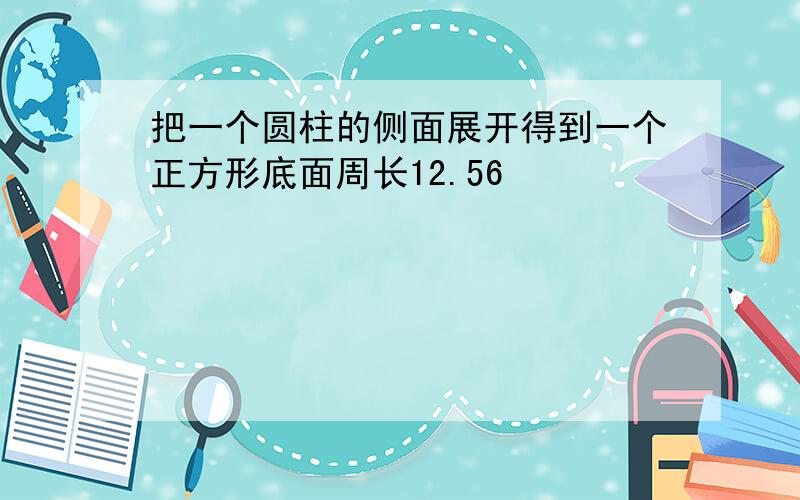 把一个圆柱的侧面展开得到一个正方形底面周长12.56