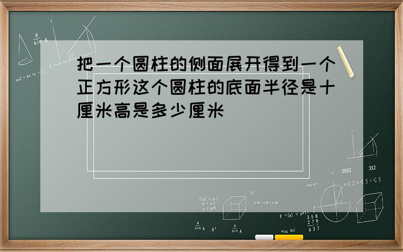 把一个圆柱的侧面展开得到一个正方形这个圆柱的底面半径是十厘米高是多少厘米