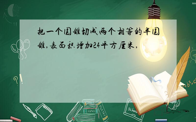 把一个圆锥切成两个相等的半圆锥,表面积增加24平方厘米,