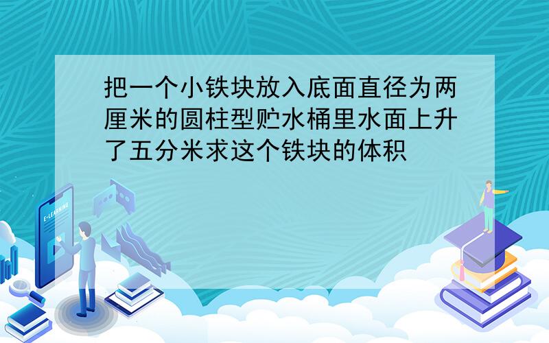 把一个小铁块放入底面直径为两厘米的圆柱型贮水桶里水面上升了五分米求这个铁块的体积