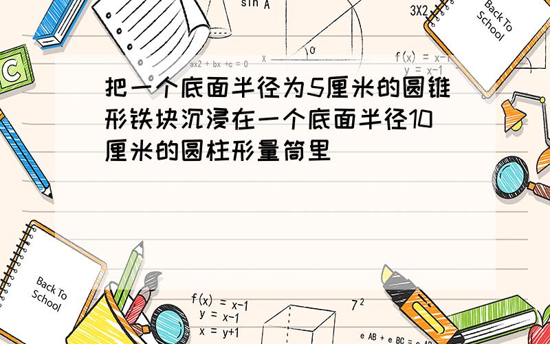 把一个底面半径为5厘米的圆锥形铁块沉浸在一个底面半径10厘米的圆柱形量筒里