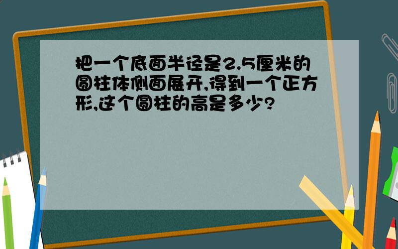 把一个底面半径是2.5厘米的圆柱体侧面展开,得到一个正方形,这个圆柱的高是多少?