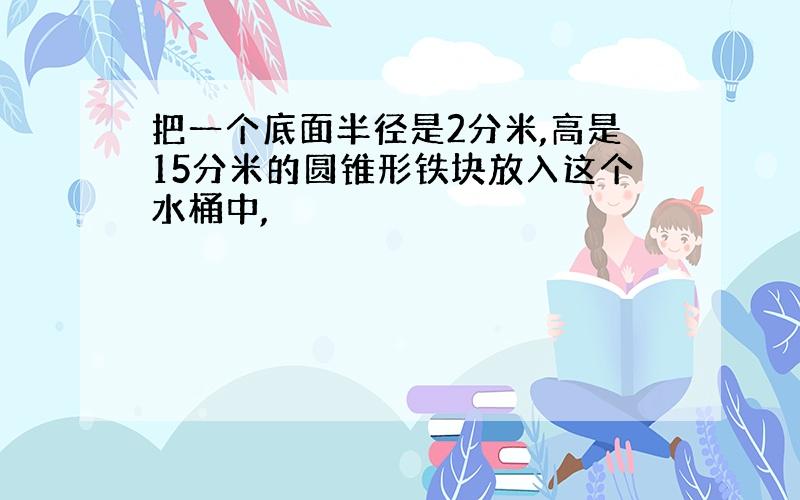 把一个底面半径是2分米,高是15分米的圆锥形铁块放入这个水桶中,