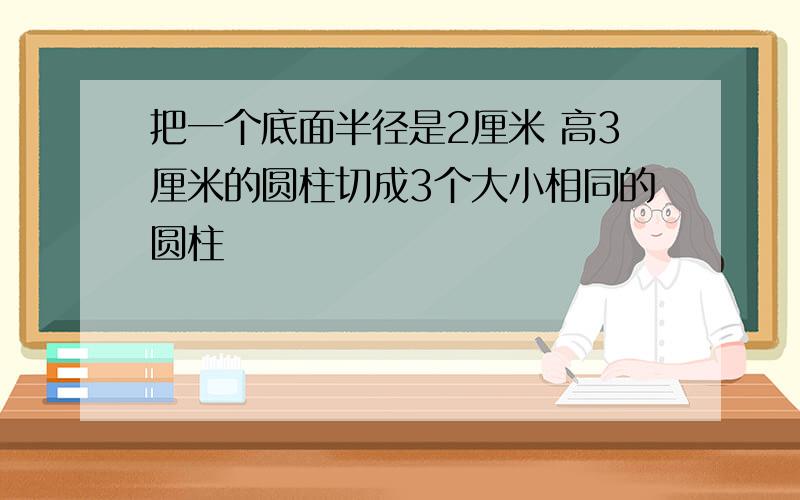 把一个底面半径是2厘米 高3厘米的圆柱切成3个大小相同的圆柱