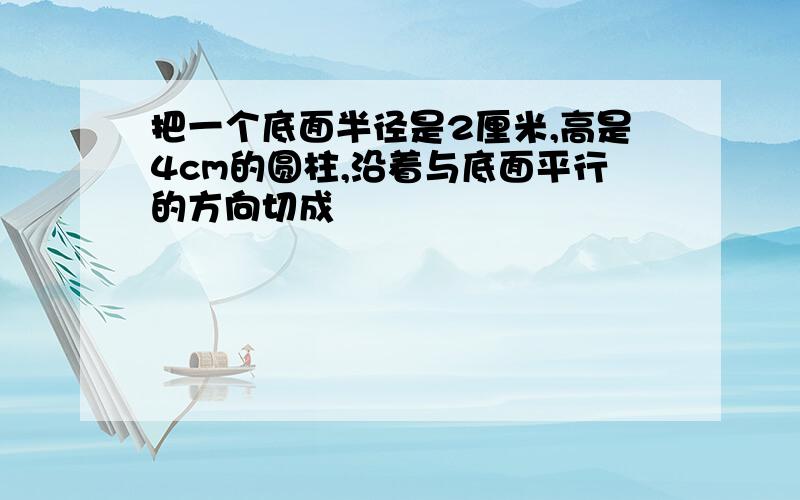 把一个底面半径是2厘米,高是4cm的圆柱,沿着与底面平行的方向切成