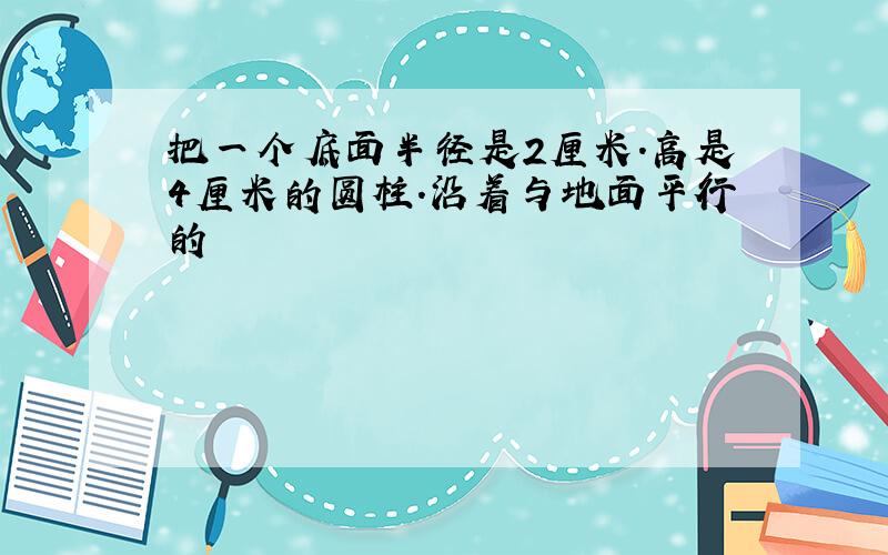 把一个底面半径是2厘米.高是4厘米的圆柱.沿着与地面平行的