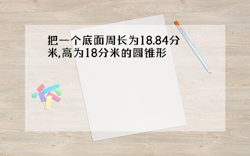 把一个底面周长为18.84分米,高为18分米的圆锥形