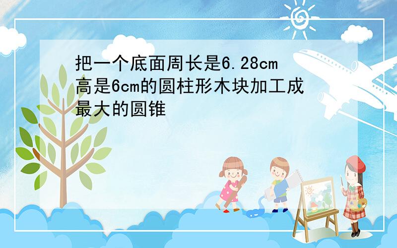 把一个底面周长是6.28cm高是6cm的圆柱形木块加工成最大的圆锥