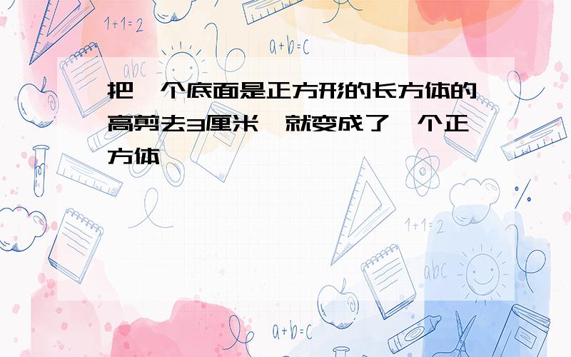 把一个底面是正方形的长方体的高剪去3厘米,就变成了一个正方体