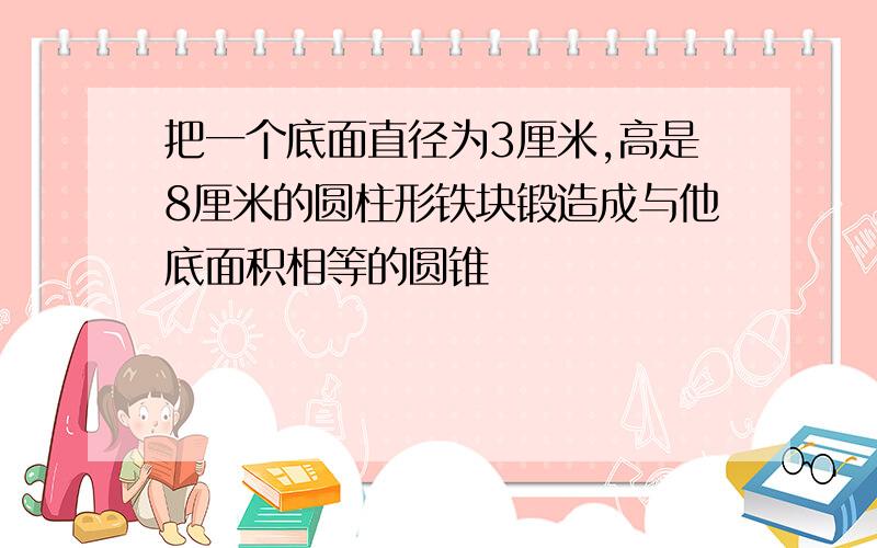 把一个底面直径为3厘米,高是8厘米的圆柱形铁块锻造成与他底面积相等的圆锥