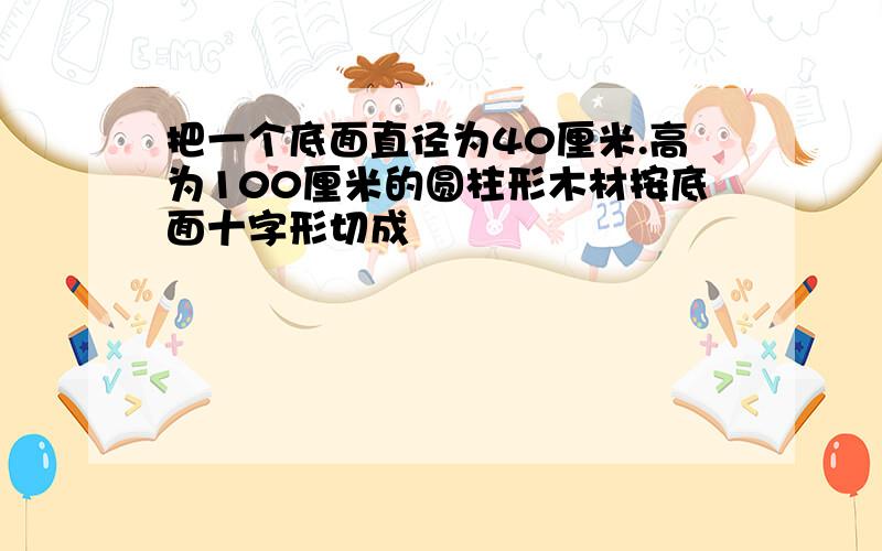 把一个底面直径为40厘米.高为100厘米的圆柱形木材按底面十字形切成